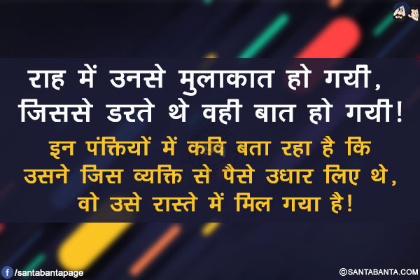 राह में उनसे मुलाकात हो गयी, जिससे डरते थे वही बात हो गयी!</br>

इन पंक्तियों में कवि बता रहा है कि उसने जिस व्यक्ति से पैसे उधार लिए थे,</br> वो उसे रास्ते में मिल गया है!