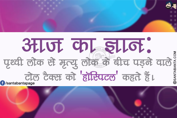 आज का ज्ञान:</br>
पृथ्वी लोक से मृत्यु लोक के बीच पड़ने वाले टोल टैक्स को 'हॉस्पिटल' कहते हैं।