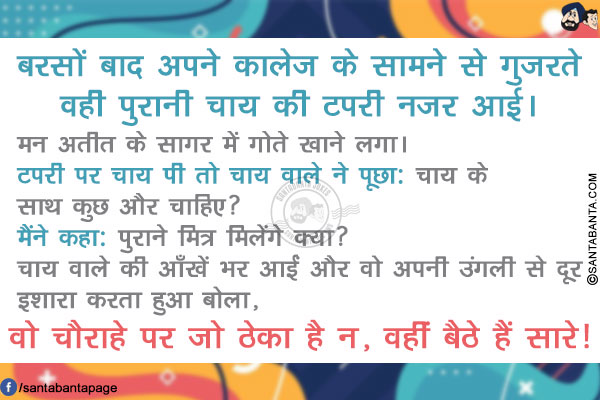 बरसों बाद अपने कालेज के सामने से गुजरते वही पुरानी चाय की टपरी नजर आई। मन अतीत के सागर में गोते खाने लगा। टपरी पर चाय पी तो चाय वाले ने पूछा: चाय के साथ कुछ और चाहिए?</br>
मैंने कहा: पुराने मित्र मिलेंगे क्या?</br>
चाय वाले की आँखें भर आईं और वो अपनी उंगली से दूर इशारा करता हुआ बोला,</br>
.</br>
.</br>
.</br>
.</br>
.
.</br>
.</br>
.</br>
.</br>
.</br>
वो चौराहे पर जो ठेका है न, वहीं बैठे हैं सारे!