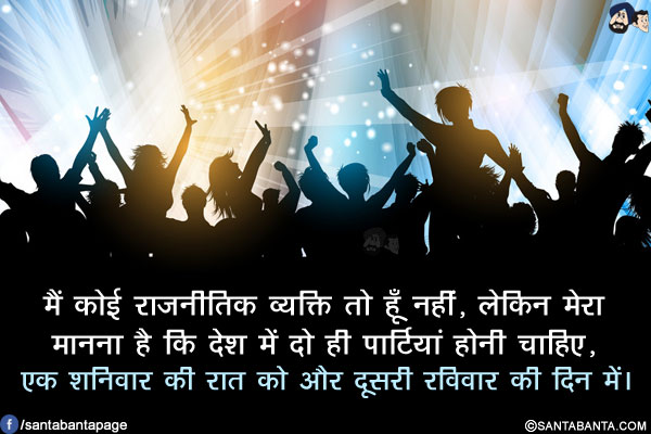 मैं कोई राजनीतिक व्यक्ति तो हूँ नहीं,लेकिन मेरा
मानना है कि देश में दो ही पार्टियां होनी चाहिए,</br>
.</br>
.</br>
..</br>
.</br>
.</br>
.</br>
.</br>
.</br>
एक शनिवार की रात को और दूसरी रविवार की दिन में।