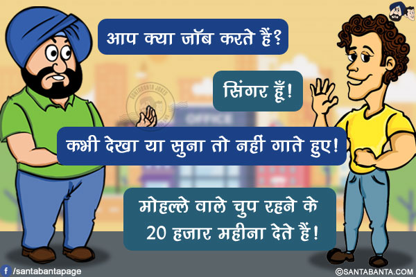 संता: आप क्या जॉब करते हैं?</br>
बंता: सिंगर हूँ!</br>
संता: कभी देखा या सुना तो नहीं गाते हुए!</br>
बंता: मोहल्ले वाले चुप रहने के 20 हजार महीना देते हैं!