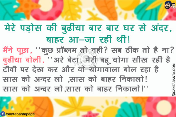 मेरे पड़ोस की बुढीया बार बार घर से अंदर,बाहर आ -जा रही थी!</br>
मैंने पूछा, `कुछ प्रॉब्लम तो नही? सब ठीक तो है ना?</br>
बुढीया बोली, `अरे बेटा, मेरी बहू योगा सीख रही है टीवी पर देख कर और वो योगावाला बोल रहा है सास को अन्दर लो ,सास को बाहर निकालो! सास को अन्दर लो,सास को बाहर निकालो!`