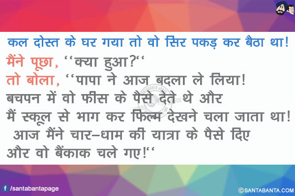 कल दोस्त के घर गया तो वो सिर पकड़ कर बैठा था! मैंने पूछा, `क्या हुआ?` तो बोला, `पापा ने आज बदला ले लिया! बचपन में वो फीस के पैसे देते थे और मैं स्कूल से भाग कर फिल्म देखने चला जाता था! आज मैंने चार-धाम की यात्रा के पैसे दिए और वो बैंकाक चले गए!`