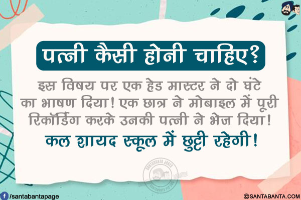 पत्नी कैसी होनी चाहिए?</br>
इस विषय पर एक हेड मास्टर ने दो घंटे का भाषण दिया!</br>
एक छात्र ने मोबाइल में पूरी रिकॉर्डिंग करके उनकी पत्नी ने भेज दिया!</br>
कल शायद स्कूल में छुट्टी रहेगी!