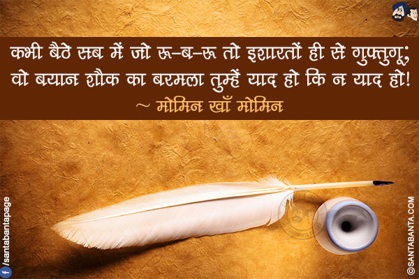 कभी बैठे सब में जो रू-ब-रू तो इशारतों ही से गुफ़्तुगू;</br>
वो बयान शौक़ का बरमला तुम्हें याद हो कि न याद हो!