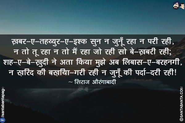 ख़बर-ए-तहय्युर-ए-इश्क़ सुन न जुनूँ रहा न परी रही,</br>
न तो तू रहा न तो मैं रहा जो रही सो बे-ख़बरी रही;</br>
शह-ए-बे-ख़ुदी ने अता किया मुझे अब लिबास-ए-बरहनगी,</br>
न ख़िरद की बख़िया-गरी रही न जुनूँ की पर्दा-दरी रही!