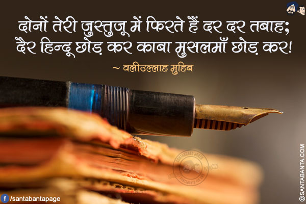 दोनों तेरी जुस्तुजू में फिरते हैं दर दर तबाह;</br>
दैर हिन्दू छोड़ कर काबा मुसलमाँ छोड़ कर!