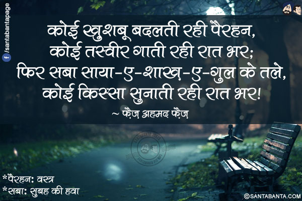 कोई ख़ुशबू बदलती रही पैरहन,</br>
कोई तस्वीर गाती रही रात भर;</br>
फिर सबा साया-ए-शाख़-ए-गुल के तले,</br>
कोई किस्सा सुनाती रही रात भर!</br></br>
*पैरहन: वस्त्र</br>
*सबा: सुबह की हवा