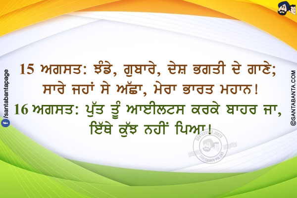 15 ਅਗਸਤ: ਝੰਡੇ, ਗੁਬਾਰੇ, ਦੇਸ਼ ਭਗਤੀ ਦੇ ਗਾਣੇ; ਸਾਰੇ ਜਹਾਂ ਸੇ ਅੱਛਾ, ਮੇਰਾ ਭਾਰਤ ਮਹਾਨ!</br>
16 ਅਗਸਤ: ਪੁੱਤ ਤੂੰ ਆਈਲਟਸ ਕਰਕੇ ਬਾਹਰ ਜਾ, ਇੱਥੇ ਕੁੱਝ ਨਹੀਂ ਪਿਆ!