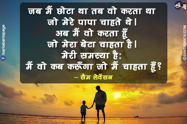 जब मैं छोटा था तब वो करता था जो मेरे पापा चाहते थे। अब मैं वो करता हूँ जो मेरा बेटा चाहता है। मेरी समस्या है: मैं वो कब करूँगा जो मैं चाहता हूँ ?
