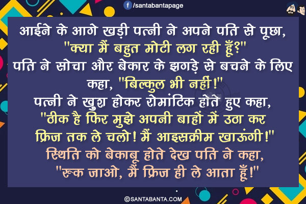 आईने के आगे खड़ी पत्नी ने अपने पति से पूछा, 'क्या मैं बहुत मोटी लग रही हूँ?'</br>
पति ने सोचा और बेकार के झगड़े से बचने के लिए कहा, 'बिल्कुल भी नहीं!'</br>
पत्नी ने खु़श होकर रोमांटिक होते हुए कहा, 'ठीक है फिर मुझे अपनी बाहों में उठा कर फ्रिज तक ले चलो! मैं आइसक्रीम खाऊंगी!'</br>
स्थिति को बेकाबू होते देख पति ने कहा, 'रुक जाओ, मैं फ्रिज ही ले आता हूँ!'