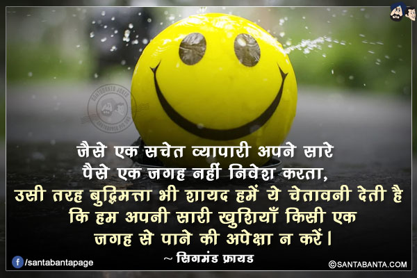 जैसे एक सचेत व्यापारी अपने सारे पैसे एक जगह नहीं निवेश करता, उसी तरह बुद्धिमत्ता भी शायद हमें ये चेतावनी देती है कि हम अपनी सारी खुशियाँ किसी एक जगह से पाने की अपेक्षा न करें।
