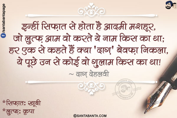 इन्हीं सिफ़ात से होता है आदमी मशहूर,</br>
जो लुत्फ़ आम वो करते ये नाम किस का था;</br>
हर एक से कहते हैं क्या 'दाग़' बेवफ़ा निकला,</br>
ये पूछे उन से कोई वो ग़ुलाम किस का था!</br></br>
*सिफ़ात: खूबी</br>
*लुत्फ़: कृपा