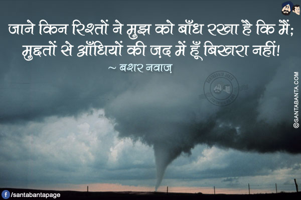 जाने किन रिश्तों ने मुझ को बाँध रखा है कि मैं;<br />
मुद्दतों से आँधियों की ज़द में हूँ बिखरा नहीं!