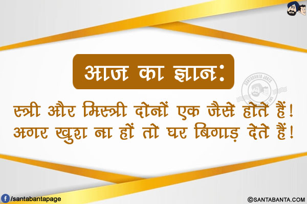 आज का ज्ञान:<br />
स्त्री और मिस्त्री दोनों एक जैसे होते हैं!<br />
अगर खुश ना हों तो घर बिगाड़ देते हैं!<br />