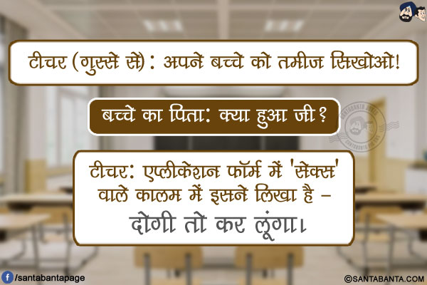 टीचर (गुस्से से): अपने बच्चे को तमीज सिखोओ!<br />
बच्चे का पिता: क्या हुआ जी?<br />
टीचर: एप्लीकेशन फॉर्म में 'सेक्स' वाले कालम में इसने लिखा है - दोगी तो कर लूंगा।