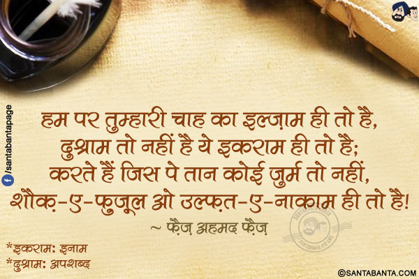 हम पर तुम्हारी चाह का इल्ज़ाम ही तो है,<br />
दुश्नाम तो नहीं है ये इकराम ही तो है;<br />
करते हैं जिस पे तान कोई जुर्म तो नहीं,<br />
शौक़-ए-फ़ुज़ूल ओ उल्फ़त-ए-नाकाम ही तो है!<br /><br />
*इकराम: इनाम<br />
*दुश्नाम: अपशब्द