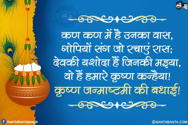 कण कण में है उनका वास,<br />
गोपियों संग जो रचाएं रास;<br />
देवकी यशोदा हैं जिनकी मइया,<br />
वो हैं हमारे कृष्ण कन्हैया!<br />
कृष्ण जन्माष्टमी की बधाई!