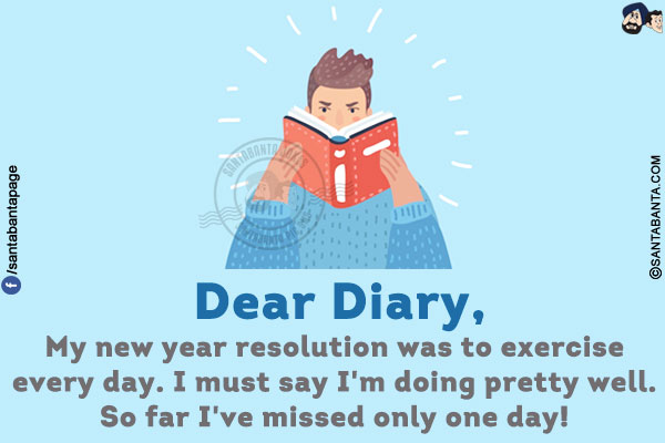 Dear Diary,<br/>
My new year resolution was to exercise every day. I must say I'm doing pretty well. So far I've missed only one day!