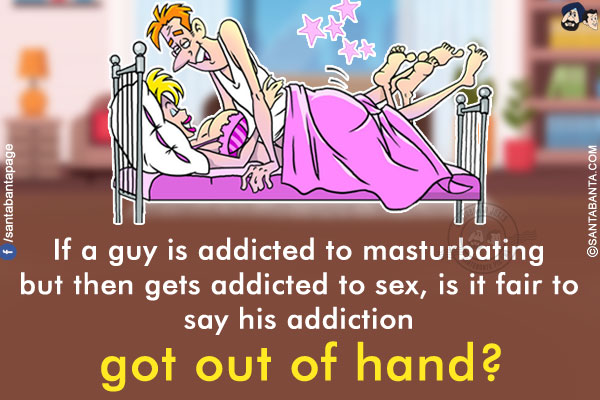 If a guy is addicted to masturbating but then gets addicted to sex, is it fair to say his addiction got out of hand?