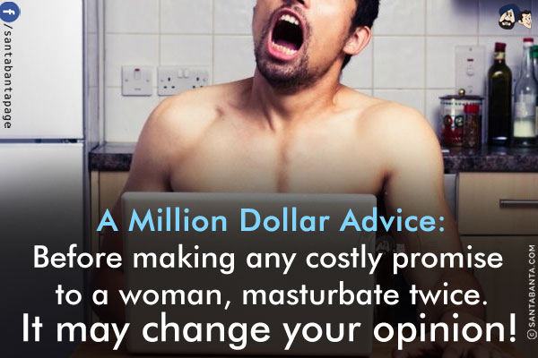 A Million Dollar Advice:<br/>
Before making any costly promise to a woman, masturbate twice.<br/>
It may change your opinion!