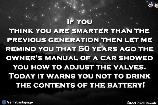 If you think you are smarter than the previous generation then let me remind you that 50 years ago the owner's manual of a car showed you how to adjust the valves.<br/>
Today it warns you not to drink the contents of the battery!