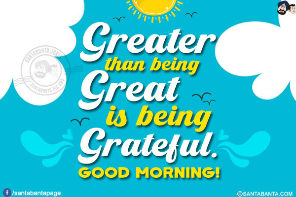 Greater than being great is being grateful.<br/>
Good Morning!