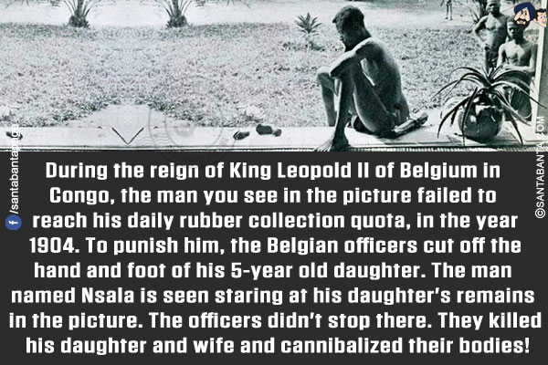 During the reign of King Leopold II of Belgium in Congo, the man you see in the picture failed to reach his daily rubber collection quota, in the year 1904. To punish him, the Belgian officers cut off the hand and foot of his 5-year old daughter. The man named Nsala is seen staring at his daughter's remains in the picture. The officers didn't stop there. They killed his daughter and wife and cannibalized their bodies!