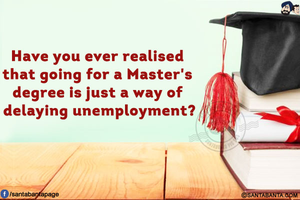 Have you ever realised that going for a Master's degree is just a way of delaying unemployment?