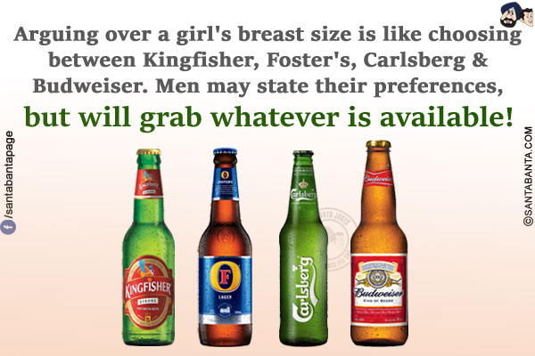 Arguing over a girl's breast size is like choosing between Kingfisher, Foster:s, Carlsberg & Budweiser.<br/>
Men may state their preferences, but will grab whatever is available!