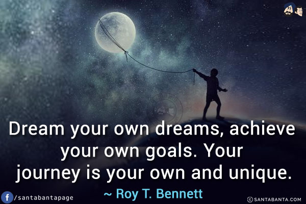 Dream your own dreams, achieve your own goals. Your journey is your own and unique.