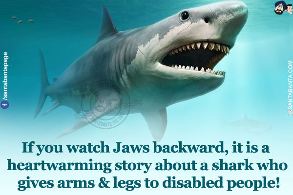 If you watch Jaws backward, it is a heartwarming story about a shark who gives arms & legs to disabled people!