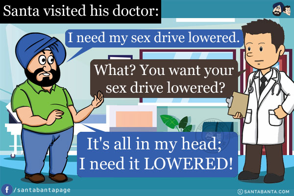 Santa visited his doctor and told him, `I need my sex drive lowered.`<br/>
The doctor, incredulous, said, `What? You want your sex drive lowered?`<br/>
To which Santa replied, `It's all in my head; I need it LOWERED!`