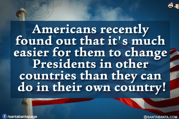 Americans recently found out that it's much easier for them to change Presidents in other countries than they can do in their own country!