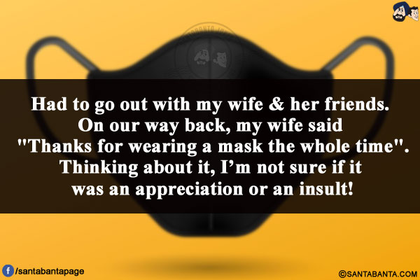 Had to go out with my wife & her friends. On our way back, my wife said `Thanks for wearing a mask the whole time`.<br/>
Thinking about it, I'm not sure if it was an appreciation or an insult!