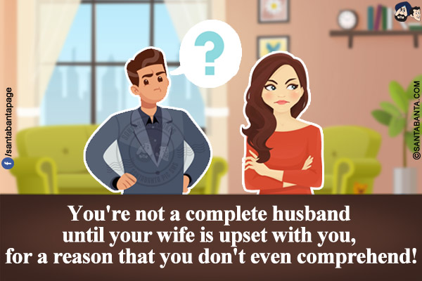 You're not a complete husband until your wife is upset with you, for a reason that you don't even understand!