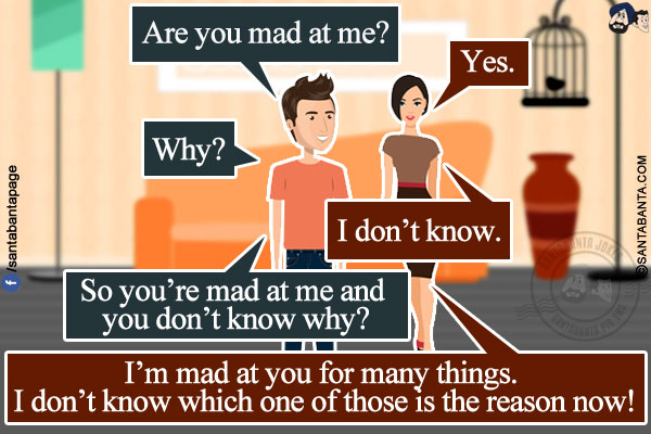 Husband: Are you mad at me?<br/>
Wife: Yes.<br/>
Husband: Why?<br/>
Wife: I don't know.<br/>
Husband: So you're mad at me and you don't know why?<br/>
Wife: I'm mad at you for many things. I don't know which one of those is the reason now!