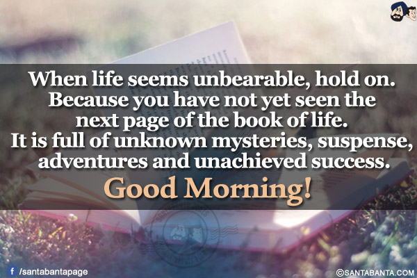 When life seems unbearable, hold on. Because you have not yet seen the next page of the book of life. It is full of unknown mysteries, suspense, adventures and unachieved success.<br/>
Good Morning!