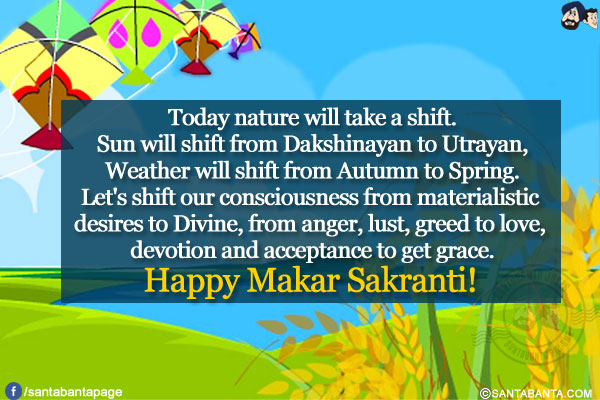 Today nature will take a shift.<br/>
Sun will shift from Dakshinayan to Utrayan,<br/>
Weather will shift from Autumn to Spring.<br/>
Let's shift our consciousness from materialistic desires to Divine, from anger, lust, greed to love, devotion and acceptance to get grace.<br/>
Happy Makar Sakranti!