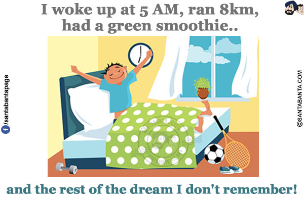 I woke up at 5 AM,<br/>
ran 8km,<br/>
had a green smoothie...<br/>
<br/>
<br/>
<br/> 
and the rest of the dream I don't remember!