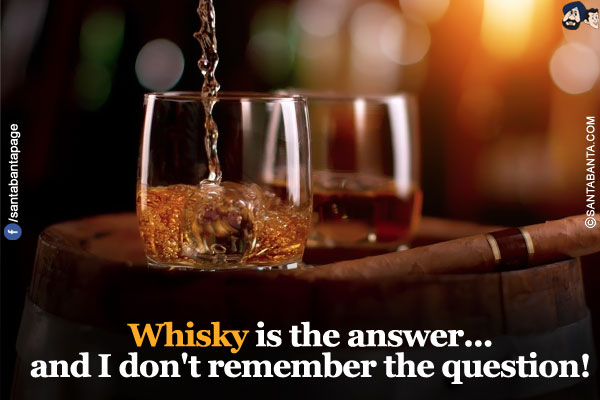 Whisky is the answer...<br/>
and I don't remember the question!