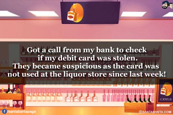 Got a call from my bank to check if my debit card was stolen.<br/>
They became suspicious as the card was not used at the liquor store since last week!