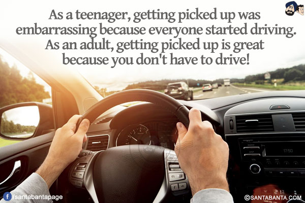 As a teenager, getting picked up was embarrassing because everyone started driving.<br/>
As an adult, getting picked up is great because you don't have to drive!