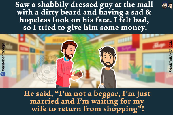 Saw a shabbily dressed guy at the mall with a dirty beard and having a sad & hopeless look on his face. I felt bad, so I tried to give him some money.<br/>
He said, `I'm not a beggar, I'm just married and I'm waiting for my wife to return from shopping`!