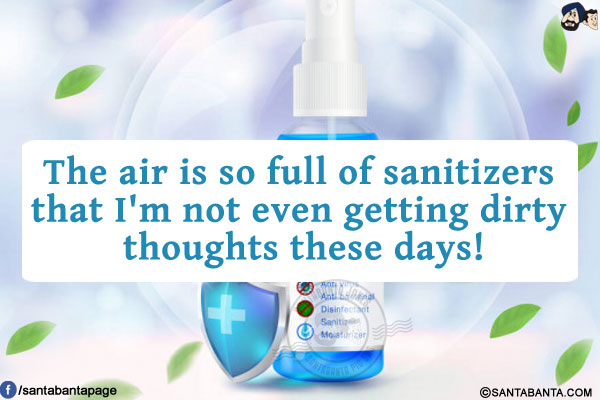 The air is so full of sanitizers that I'm not even getting dirty thoughts these days!