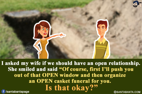 I asked my wife if we should have an open relationship.<br/>
She smiled and said `Of course, first I'll push you out of that OPEN window and then organize an OPEN casket funeral for you. Is that okay?`