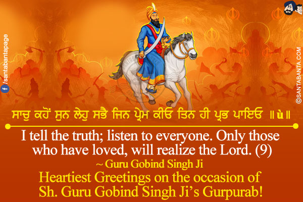 ਸਾਚੁ ਕਹੋਂ ਸੁਨ ਲੇਹੁ ਸਭੈ ਜਿਨ ਪ੍ਰੇਮ ਕੀਓ ਤਿਨ ਹੀ ਪ੍ਰਭ ਪਾਇਓ ॥੯॥<br/>
I tell the truth; listen to everyone. Only those who have Loved, will realize the Lord. (9)<br/>
~ Guru Gobind Singh Ji<br/>
Heartiest Greetings on the occasion of Sh. Guru Gobind Singh Ji Gurpurab!