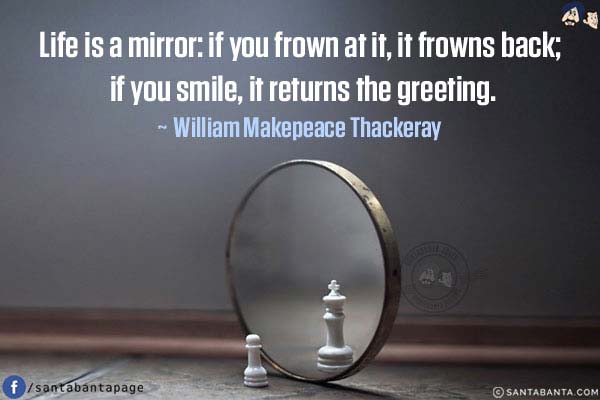 Life is a mirror: if you frown at it, it frowns back; if you smile, it returns the greeting.