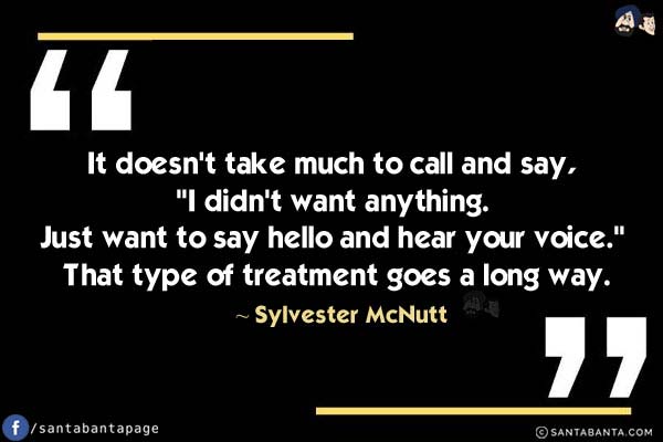 It doesn't take much to call and say, `I didn't want anything. Just want to say hello and hear your voice.` That type of treatment goes a long way. 