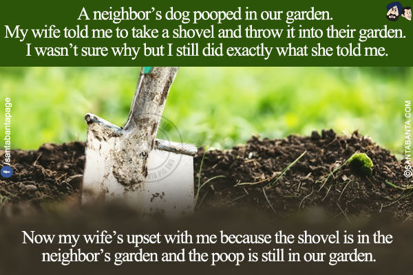 A neighbor's dog pooped in our garden. My wife told me to take a shovel and throw it into their garden. I wasn't sure why but I still did exactly what she told me.
<br/>
Now my wife's upset with me because the shovel is in the neighbor's garden and the poop is still in our garden!